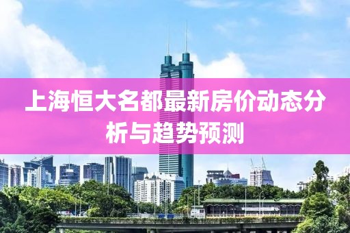 上海恒大名都最新房價動態(tài)分析與趨勢預測