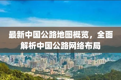 最新中國公路地圖概覽，全面解析中國公路網(wǎng)絡(luò)布局