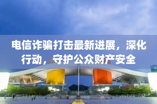電信詐騙打擊最新進(jìn)展，深化行動，守護(hù)公眾財產(chǎn)安全