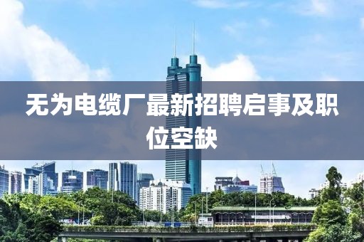 無為電纜廠最新招聘啟事及職位空缺