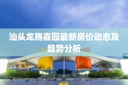 汕頭龍騰嘉園最新房價動態(tài)及趨勢分析