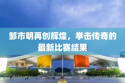 鄒市明再創(chuàng)輝煌，拳擊傳奇的最新比賽結果