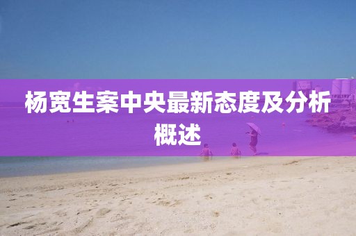 楊寬生案中央最新態(tài)度及分析概述