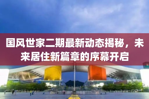 國風世家二期最新動態(tài)揭秘，未來居住新篇章的序幕開啟