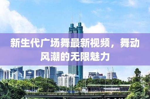 新生代廣場(chǎng)舞最新視頻，舞動(dòng)風(fēng)潮的無(wú)限魅力