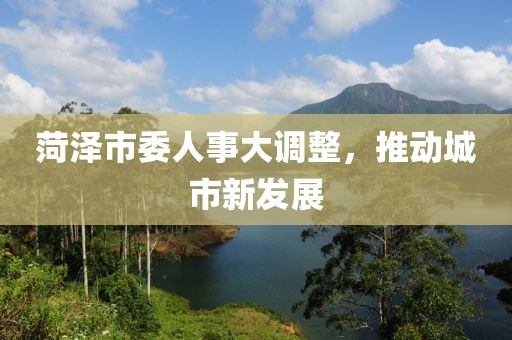 菏澤市委人事大調(diào)整，推動(dòng)城市新發(fā)展