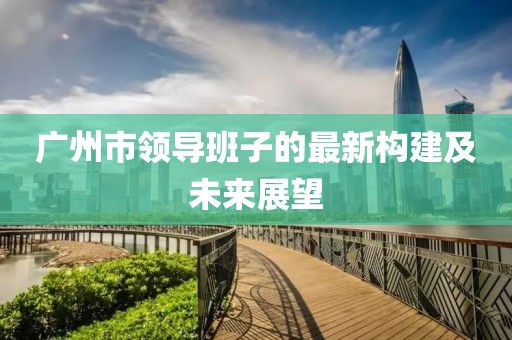 廣州市領(lǐng)導班子的最新構(gòu)建及未來展望