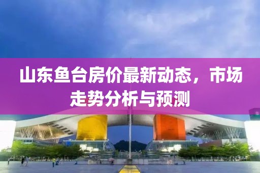 山東魚臺房價最新動態(tài)，市場走勢分析與預測