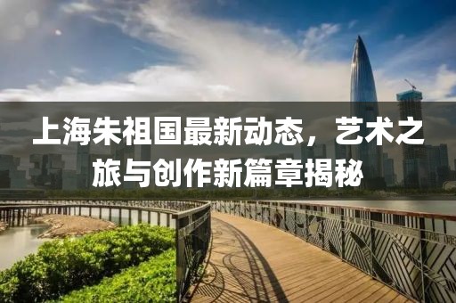 上海朱祖國最新動(dòng)態(tài)，藝術(shù)之旅與創(chuàng)作新篇章揭秘