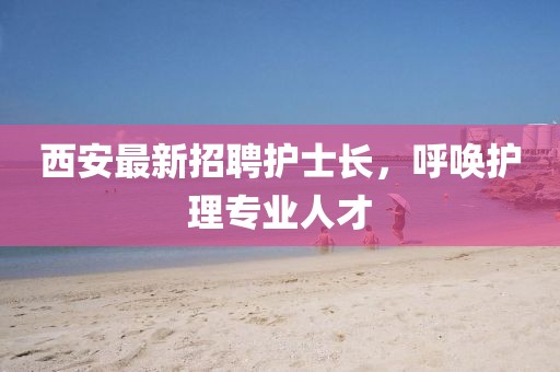 西安最新招聘護(hù)士長，呼喚護(hù)理專業(yè)人才