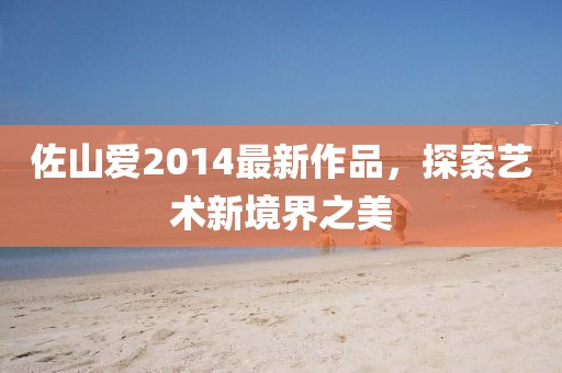 佐山愛2014最新作品，探索藝術新境界之美