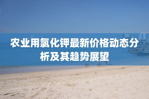 農業(yè)用氯化鉀最新價格動態(tài)分析及其趨勢展望
