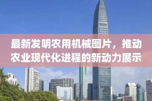 最新發(fā)明農用機械圖片，推動農業(yè)現(xiàn)代化進程的新動力展示