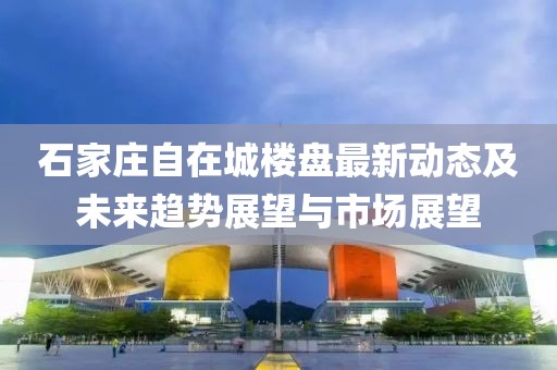 石家莊自在城樓盤(pán)最新動(dòng)態(tài)及未來(lái)趨勢(shì)展望與市場(chǎng)展望