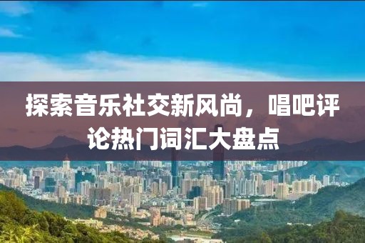 探索音樂(lè)社交新風(fēng)尚，唱吧評(píng)論熱門詞匯大盤(pán)點(diǎn)