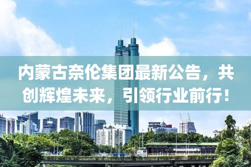 內(nèi)蒙古奈倫集團(tuán)最新公告，共創(chuàng)輝煌未來(lái)，引領(lǐng)行業(yè)前行！