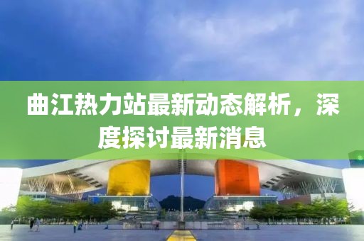 曲江熱力站最新動態(tài)解析，深度探討最新消息