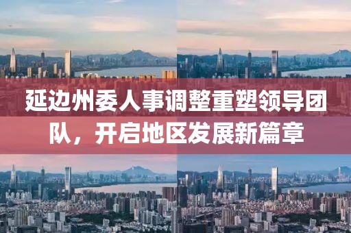 延邊州委人事調(diào)整重塑領導團隊，開啟地區(qū)發(fā)展新篇章