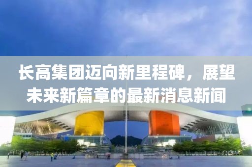 長高集團邁向新里程碑，展望未來新篇章的最新消息新聞