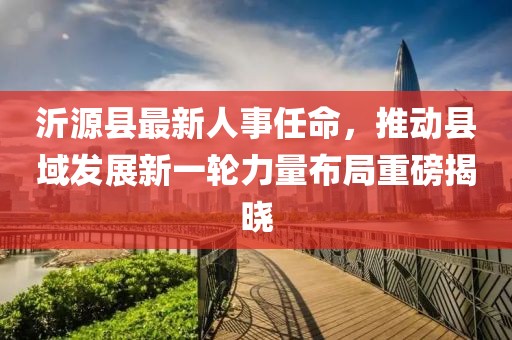 沂源縣最新人事任命，推動縣域發(fā)展新一輪力量布局重磅揭曉