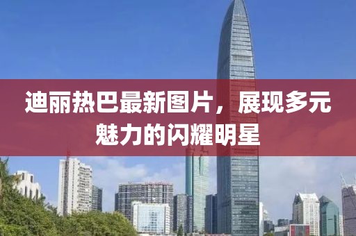 迪麗熱巴最新圖片，展現(xiàn)多元魅力的閃耀明星