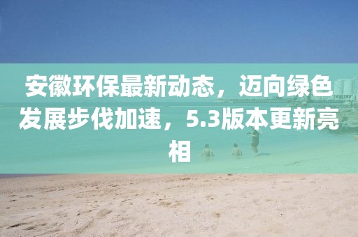 安徽環(huán)保最新動態(tài)，邁向綠色發(fā)展步伐加速，5.3版本更新亮相