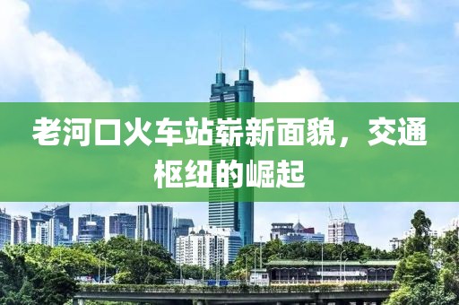 老河口火車站嶄新面貌，交通樞紐的崛起