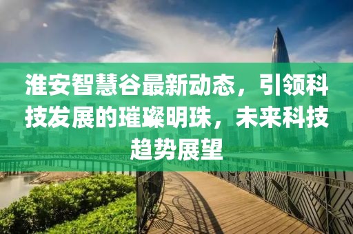 淮安智慧谷最新動態(tài)，引領科技發(fā)展的璀璨明珠，未來科技趨勢展望