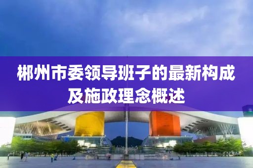 郴州市委領導班子的最新構成及施政理念概述