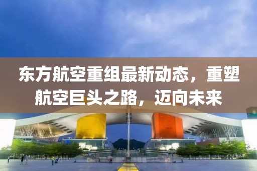 東方航空重組最新動態(tài)，重塑航空巨頭之路，邁向未來