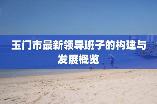 玉門市最新領(lǐng)導(dǎo)班子的構(gòu)建與發(fā)展概覽