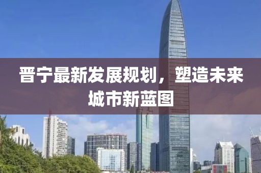 晉寧最新發(fā)展規(guī)劃，塑造未來城市新藍(lán)圖