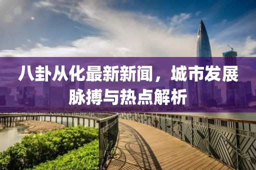八卦從化最新新聞，城市發(fā)展脈搏與熱點(diǎn)解析
