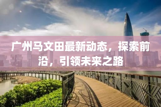 廣州馬文田最新動(dòng)態(tài)，探索前沿，引領(lǐng)未來(lái)之路