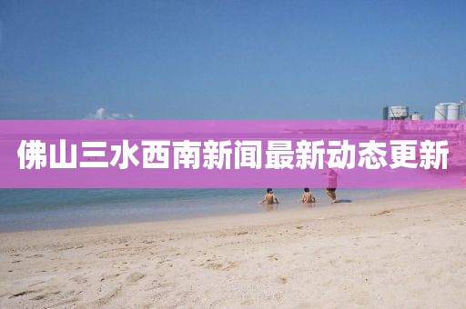 佛山三水西南新聞最新動(dòng)態(tài)更新
