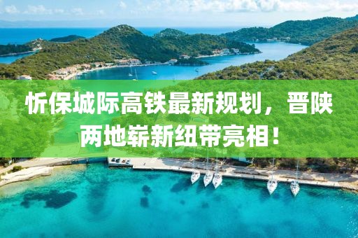 忻保城際高鐵最新規(guī)劃，晉陜兩地嶄新紐帶亮相！