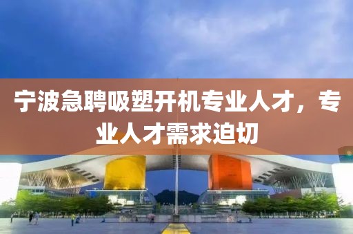寧波急聘吸塑開機專業(yè)人才，專業(yè)人才需求迫切
