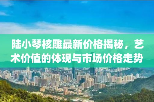 陸小琴核雕最新價格揭秘，藝術(shù)價值的體現(xiàn)與市場價格走勢