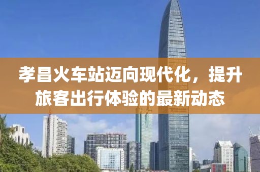 孝昌火車站邁向現(xiàn)代化，提升旅客出行體驗的最新動態(tài)