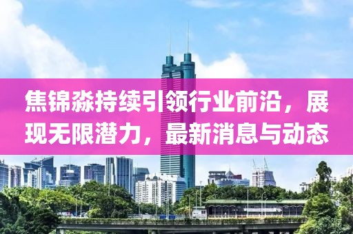 焦錦淼持續(xù)引領(lǐng)行業(yè)前沿，展現(xiàn)無限潛力，最新消息與動(dòng)態(tài)