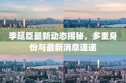 李延臣最新動態(tài)揭秘，多重身份與最新消息速遞