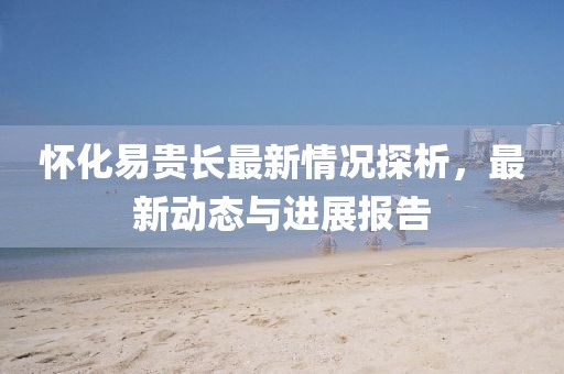 懷化易貴長(zhǎng)最新情況探析，最新動(dòng)態(tài)與進(jìn)展報(bào)告
