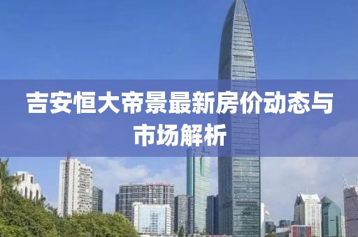 吉安恒大帝景最新房?jī)r(jià)動(dòng)態(tài)與市場(chǎng)解析