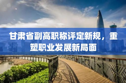 甘肅省副高職稱評定新規(guī)，重塑職業(yè)發(fā)展新局面