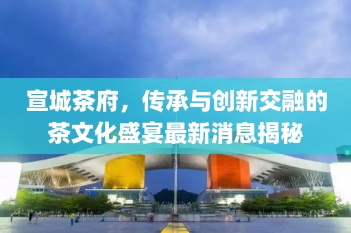 宣城茶府，傳承與創(chuàng)新交融的茶文化盛宴最新消息揭秘