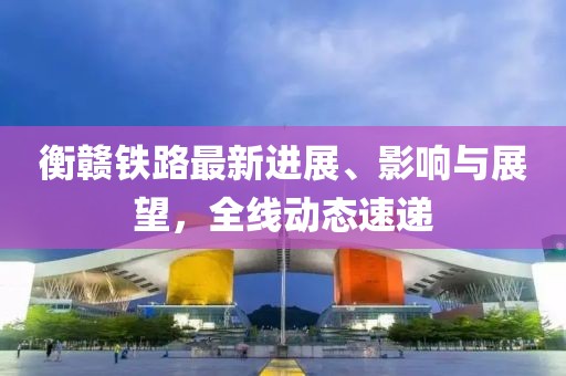 衡贛鐵路最新進(jìn)展、影響與展望，全線動態(tài)速遞