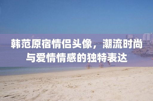 韓范原宿情侶頭像，潮流時(shí)尚與愛(ài)情情感的獨(dú)特表達(dá)