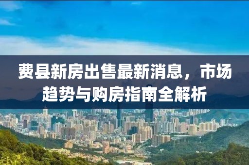 費(fèi)縣新房出售最新消息，市場(chǎng)趨勢(shì)與購(gòu)房指南全解析