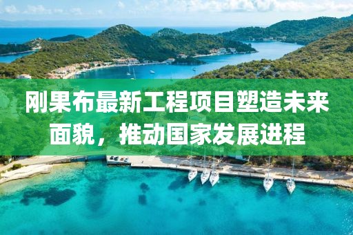 剛果布最新工程項目塑造未來面貌，推動國家發(fā)展進程