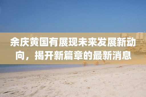 余慶黃國(guó)有展現(xiàn)未來(lái)發(fā)展新動(dòng)向，揭開(kāi)新篇章的最新消息